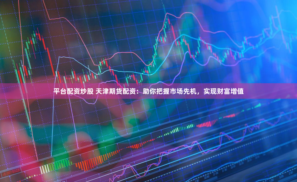平台配资炒股 天津期货配资：助你把握市场先机，实现财富增值
