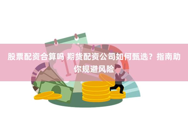 股票配资合算吗 期货配资公司如何甄选？指南助你规避风险