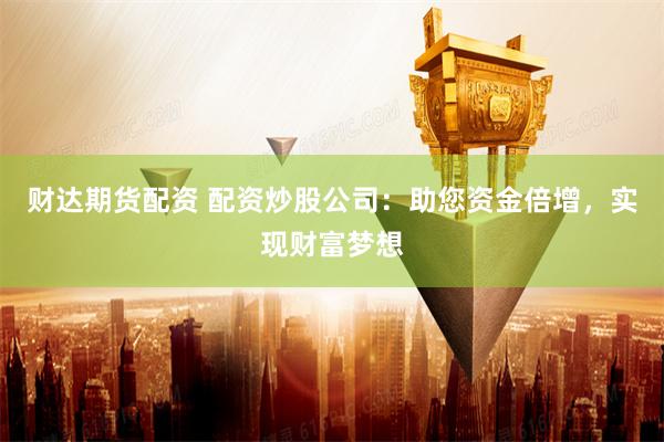财达期货配资 配资炒股公司：助您资金倍增，实现财富梦想
