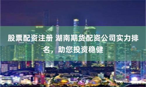 股票配资注册 湖南期货配资公司实力排名，助您投资稳健
