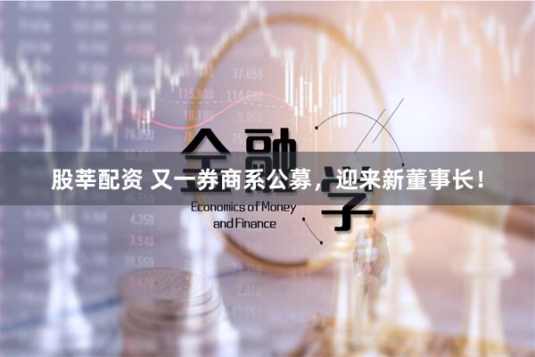股莘配资 又一券商系公募，迎来新董事长！