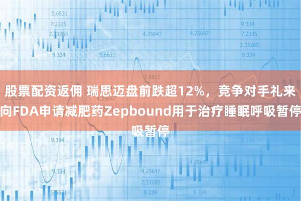 股票配资返佣 瑞思迈盘前跌超12%，竞争对手礼来向FDA申请减肥药Zepbound用于治疗睡眠呼吸暂停