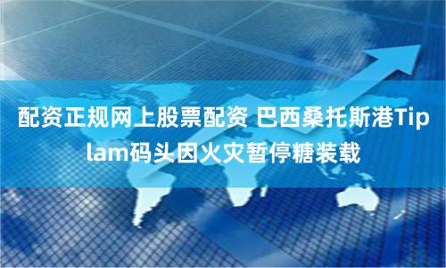 配资正规网上股票配资 巴西桑托斯港Tiplam码头因火灾暂停糖装载