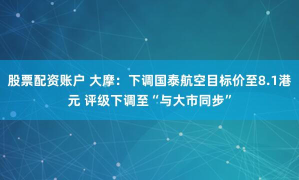 股票配资账户 大摩：下调国泰航空目标价至8.1港元 评级下调至“与大市同步”