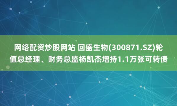 网络配资炒股网站 回盛生物(300871.SZ)轮值总经理、财务总监杨凯杰增持1.1万张可转债