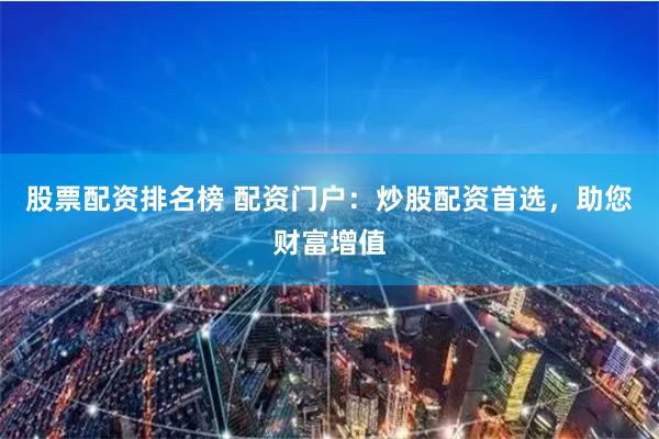 股票配资排名榜 配资门户：炒股配资首选，助您财富增值