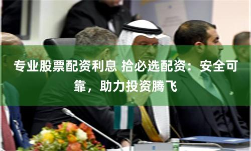 专业股票配资利息 拾必选配资：安全可靠，助力投资腾飞